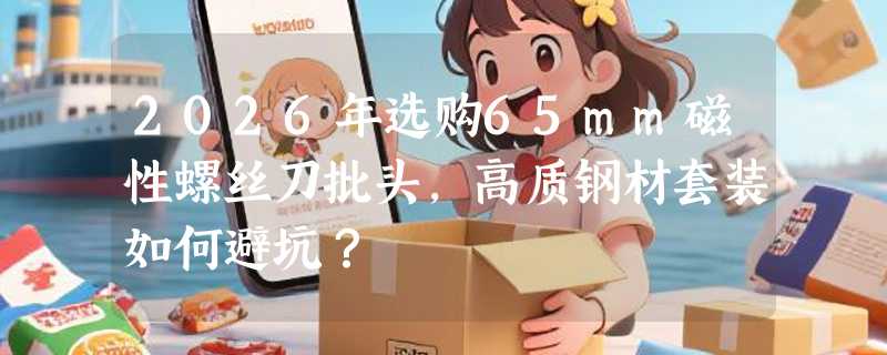 2026年选购65mm磁性螺丝刀批头，高质钢材套装如何避坑？