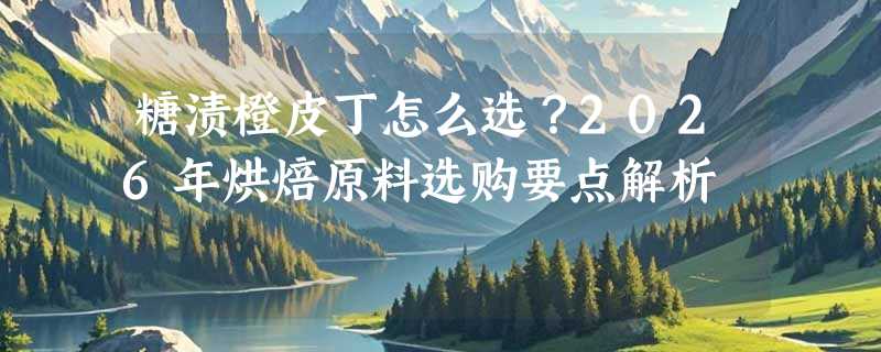 糖渍橙皮丁怎么选？2026年烘焙原料选购要点解析