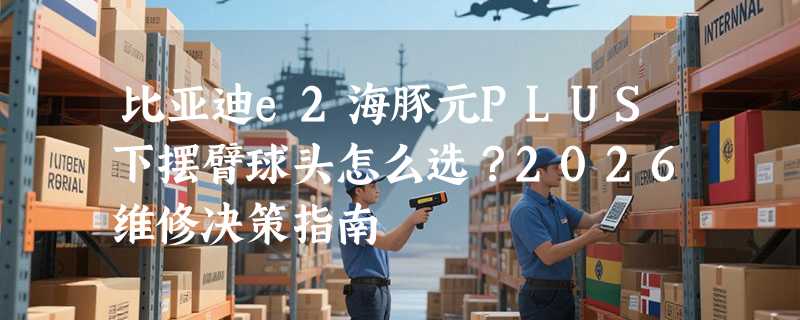 比亚迪e2海豚元PLUS下摆臂球头怎么选？2026维修决策指南