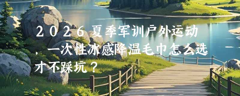 2026夏季军训户外运动，一次性冰感降温毛巾怎么选才不踩坑？