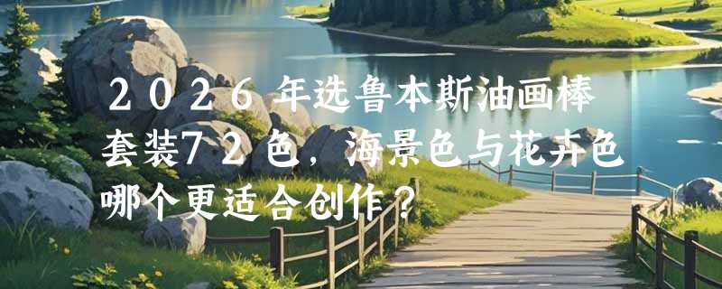 2026年选鲁本斯油画棒套装72色，海景色与花卉色哪个更适合创作？