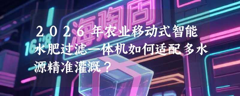 2026年农业移动式智能水肥过滤一体机如何适配多水源精准灌溉？