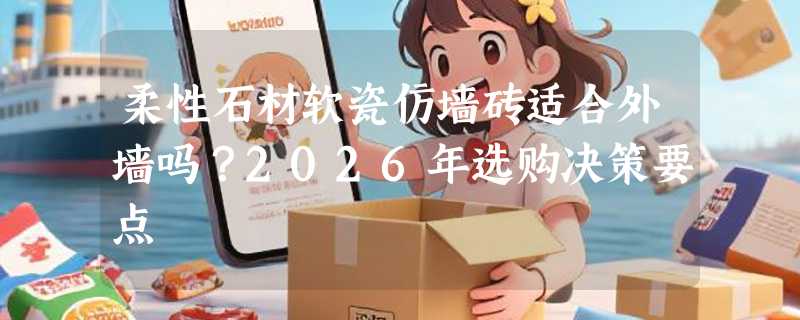柔性石材软瓷仿墙砖适合外墙吗？2026年选购决策要点