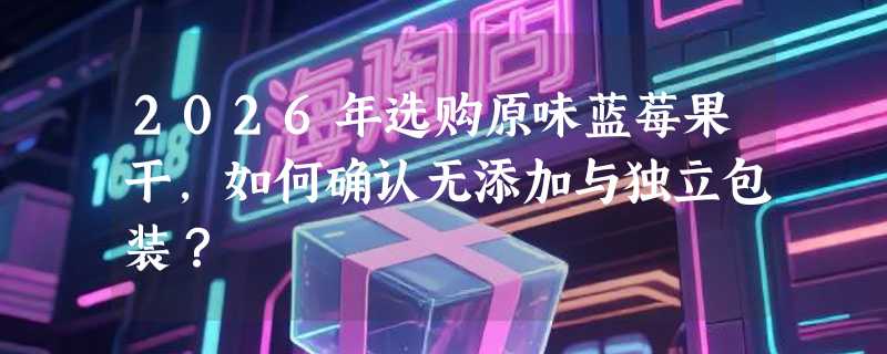 2026年选购原味蓝莓果干，如何确认无添加与独立包装？