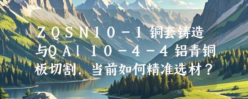ZQSN10-1铜套铸造与QAl10-4-4铝青铜板切割，当前如何精准选材？