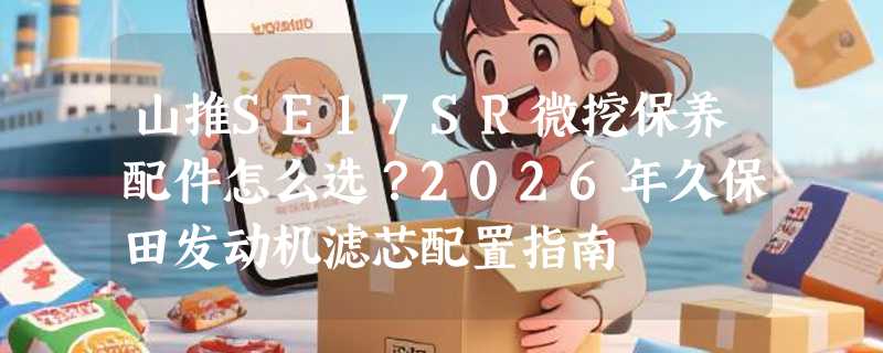 山推SE17SR微挖保养配件怎么选？2026年久保田发动机滤芯配置指南