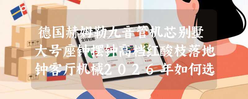 德国赫姆勒九音管机芯别墅大号座钟摆钟高档红酸枝落地钟客厅机械2026年如何选？