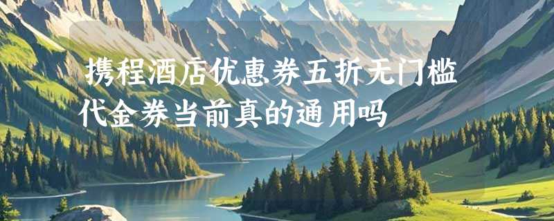 携程酒店优惠券五折无门槛代金券当前真的通用吗