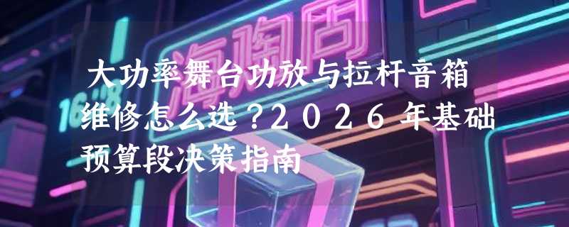 大功率舞台功放与拉杆音箱维修怎么选？2026年基础预算段决策指南
