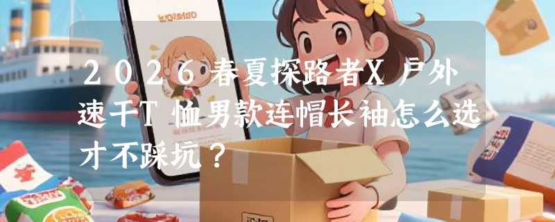 2026春夏探路者X户外速干T恤男款连帽长袖怎么选才不踩坑？