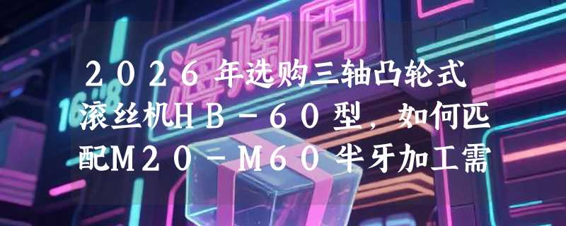 2026年选购三轴凸轮式滚丝机HB-60型，如何匹配M20-M60半牙加工需求？