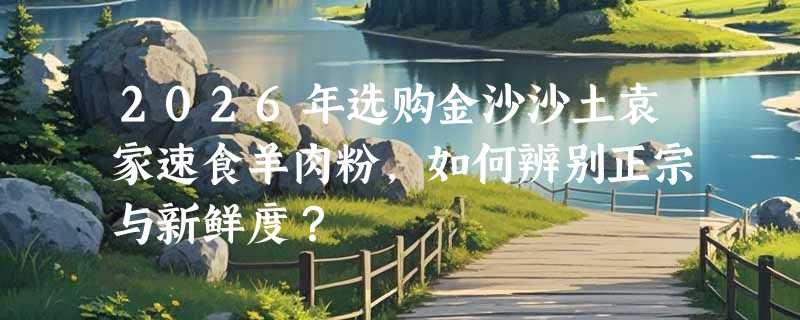 2026年选购金沙沙土袁家速食羊肉粉，如何辨别正宗与新鲜度？