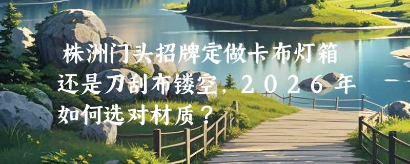株洲门头招牌定做卡布灯箱还是刀刮布镂空，2026年如何选对材质？