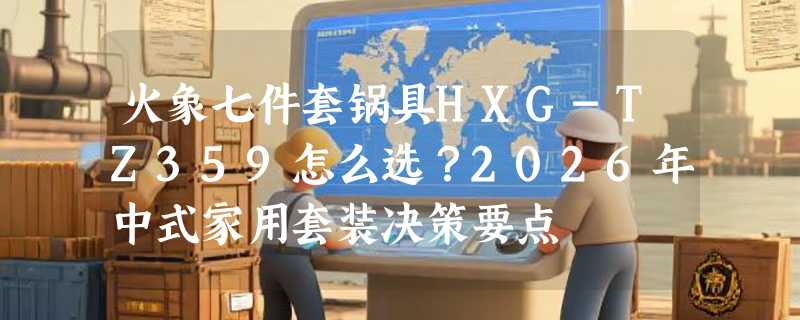 火象七件套锅具HXG-TZ359怎么选？2026年中式家用套装决策要点