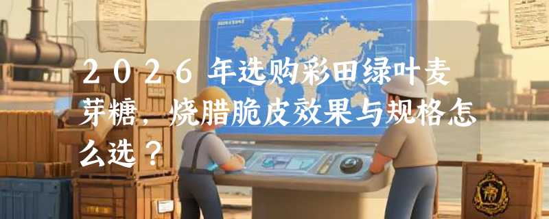 2026年选购彩田绿叶麦芽糖，烧腊脆皮效果与规格怎么选？