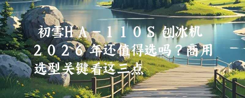 初雪HA-110S刨冰机2026年还值得选吗？商用选型关键看这三点