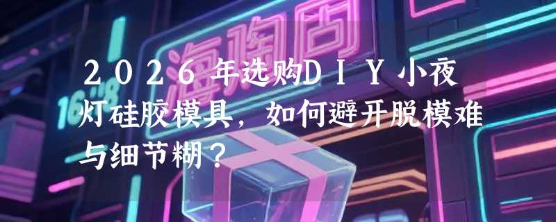 2026年选购DIY小夜灯硅胶模具，如何避开脱模难与细节糊？