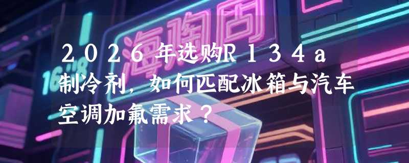2026年选购R134a制冷剂，如何匹配冰箱与汽车空调加氟需求？