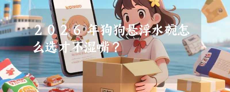 2026年狗狗悬浮水碗怎么选才不湿嘴？