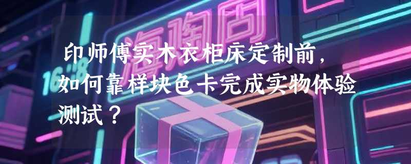 印师傅实木衣柜床定制前，如何靠样块色卡完成实物体验测试？