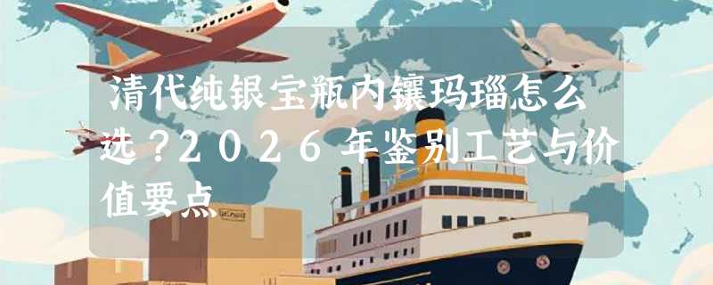清代纯银宝瓶内镶玛瑙怎么选？2026年鉴别工艺与价值要点