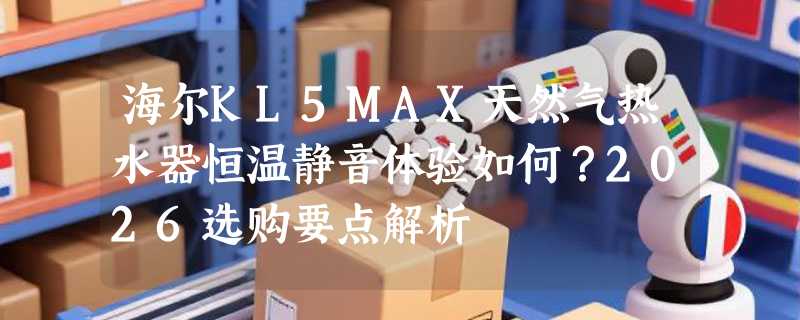 海尔KL5MAX天然气热水器恒温静音体验如何？2026选购要点解析