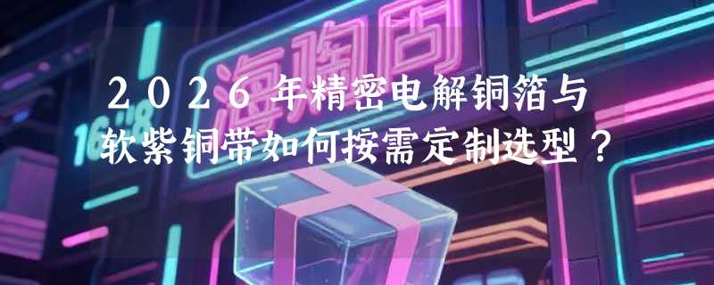 2026年精密电解铜箔与软紫铜带如何按需定制选型？
