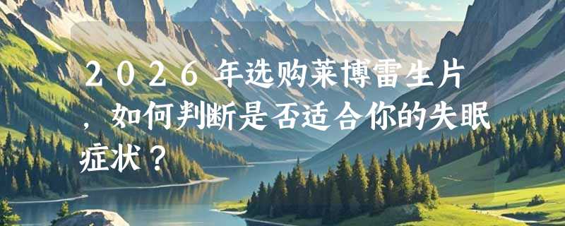 2026年选购莱博雷生片，如何判断是否适合你的失眠症状？