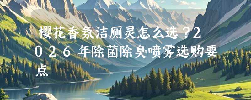 樱花香氛洁厕灵怎么选？2026年除菌除臭喷雾选购要点