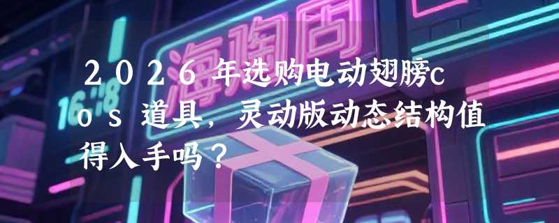 2026年选购电动翅膀cos道具，灵动版动态结构值得入手吗？