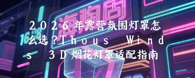 2026年露营氛围灯罩怎么选？Thous Winds 3D烟花灯罩适配指南