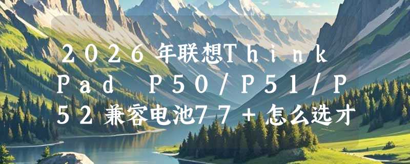 2026年联想ThinkPad P50/P51/P52兼容电池77+怎么选才安全耐用？