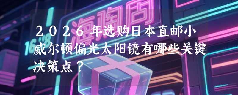 2026年选购日本直邮小威尔顿偏光太阳镜有哪些关键决策点？