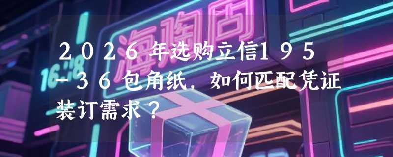 2026年选购立信195-36包角纸，如何匹配凭证装订需求？