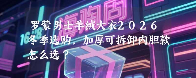 罗蒙男士羊绒大衣2026冬季选购，加厚可拆卸内胆款怎么选？