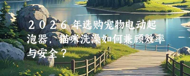 2026年选购宠物电动起泡器，猫咪洗澡如何兼顾效率与安全？