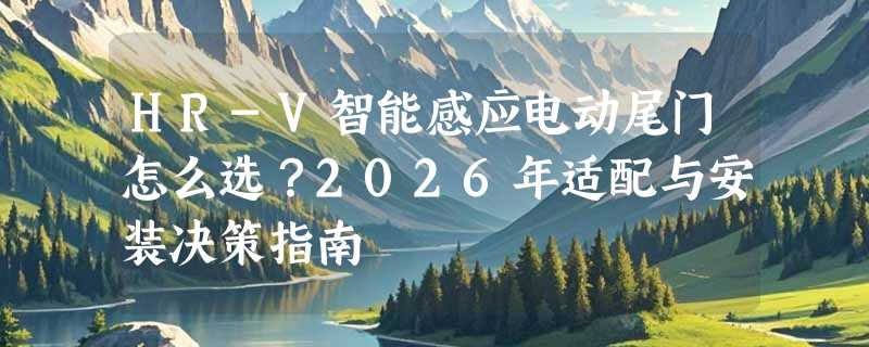 HR-V智能感应电动尾门怎么选？2026年适配与安装决策指南