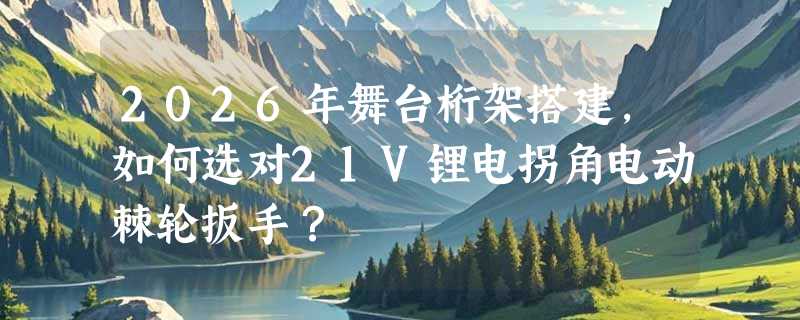 2026年舞台桁架搭建，如何选对21V锂电拐角电动棘轮扳手？