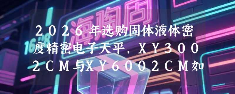 2026年选购固体液体密度精密电子天平，XY3002CM与XY6002CM如何按需匹配？