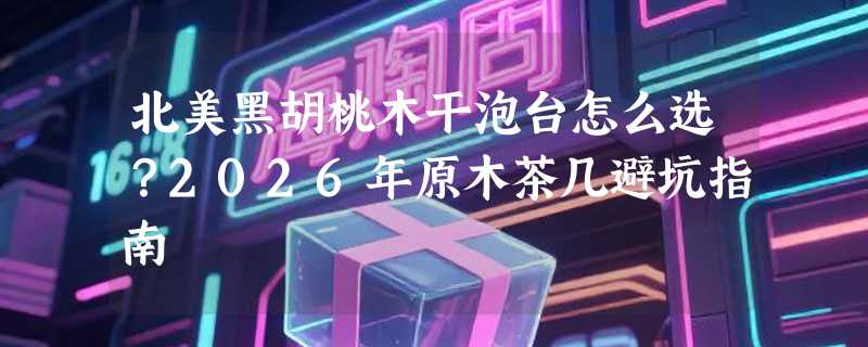 北美黑胡桃木干泡台怎么选？2026年原木茶几避坑指南