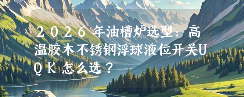 2026年油槽炉选型：高温胶木不锈钢浮球液位开关UQK怎么选？