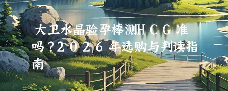 大卫水晶验孕棒测HCG准吗？2026年选购与判读指南