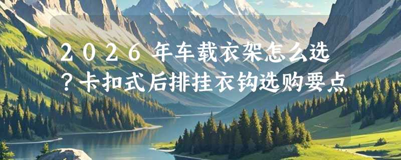 2026年车载衣架怎么选？卡扣式后排挂衣钩选购要点