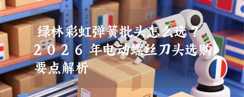 绿林彩虹弹簧批头怎么选？2026年电动螺丝刀头选购要点解析
