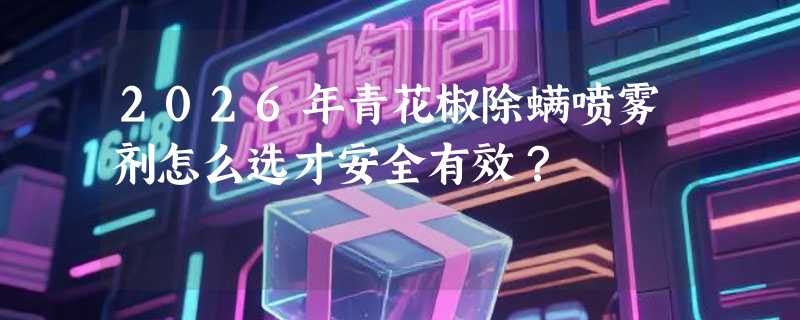 2026年青花椒除螨喷雾剂怎么选才安全有效？