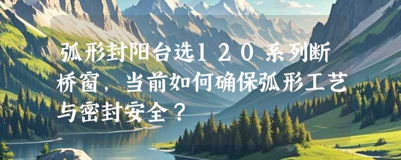 弧形封阳台选120系列断桥窗，当前如何确保弧形工艺与密封安全？