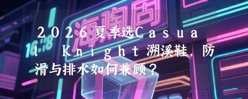 2026夏季选Casual Knight溯溪鞋，防滑与排水如何兼顾？