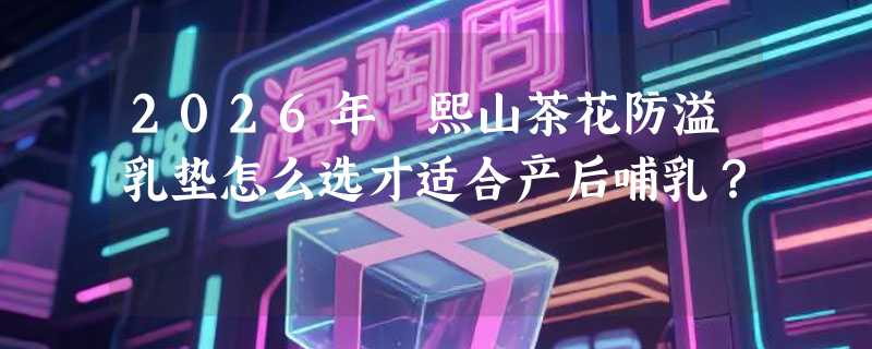 2026年嫚熙山茶花防溢乳垫怎么选才适合产后哺乳？