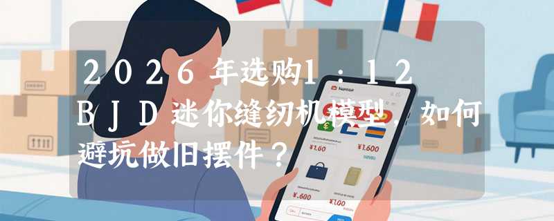 2026年选购1:12 BJD迷你缝纫机模型，如何避坑做旧摆件？