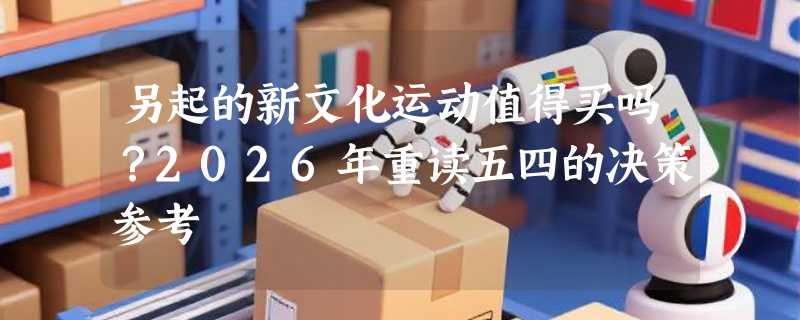 另起的新文化运动值得买吗？2026年重读五四的决策参考